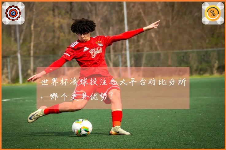 世界杯滚球投注各大平台对比分析，哪个更具优势？