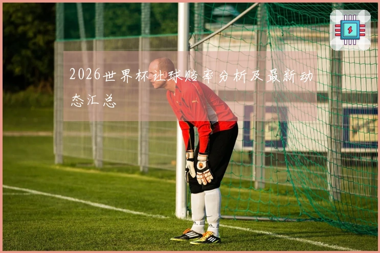 2026世界杯让球赔率分析及最新动态汇总